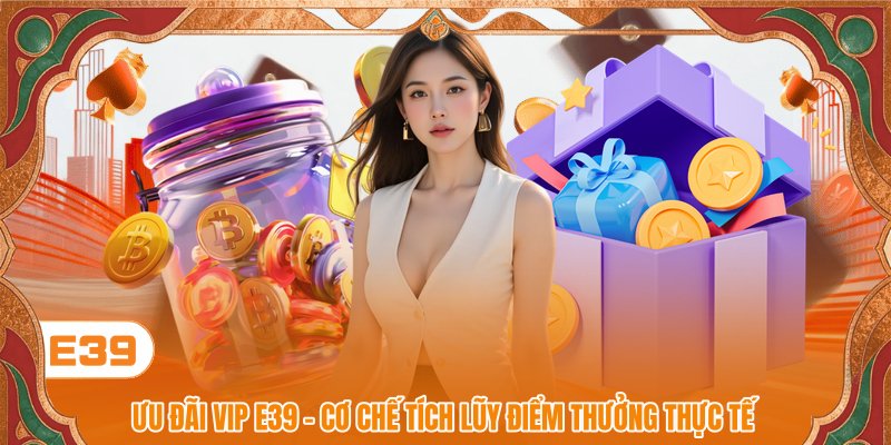 Ưu Đãi VIP E39 - Cơ Chế Tích Lũy Điểm Thưởng Thực Tế